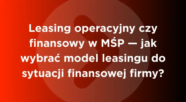 Leasing operacyjny czy finansowy w MŚP – jak wybrać model leasingu do sytuacji finansowej firmy?